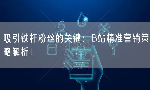 吸引铁杆粉丝的关键：B站精准营销策略解析！