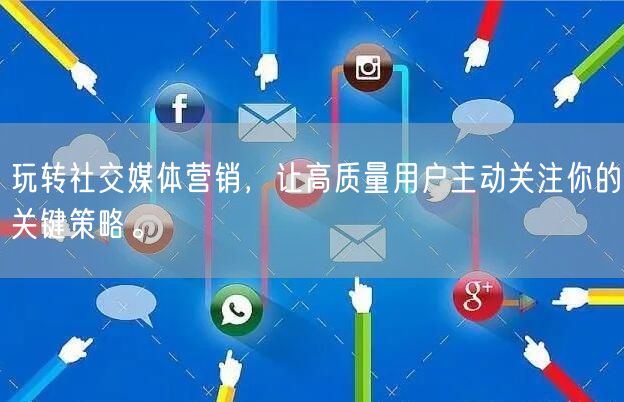 玩转社交媒体营销，让高质量用户主动关注你的关键策略。