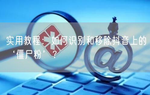 实用教程：如何识别和移除抖音上的‘僵尸粉’？