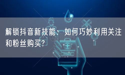 解锁抖音新技能：如何巧妙利用关注和粉丝购买?