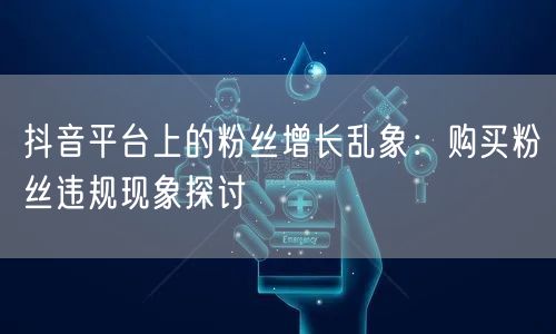 抖音平台上的粉丝增长乱象：购买粉丝违规现象探讨