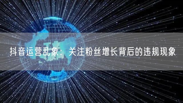 抖音运营乱象：关注粉丝增长背后的违规现象