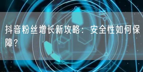 抖音粉丝增长新攻略：安全性如何保障？