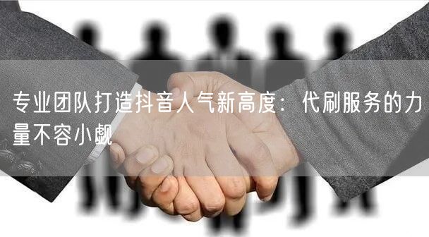 专业团队打造抖音人气新高度：代刷服务的力量不容小觑