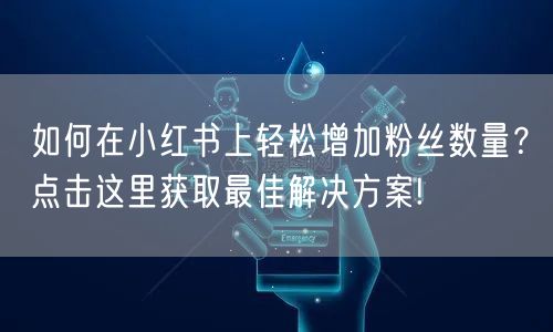 如何在小红书上轻松增加粉丝数量？点击这里获取最佳解决方案!